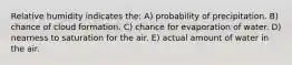 Relative humidity indicates the: A) probability of precipitation. B) chance of cloud formation. C) chance for evaporation of water. D) nearness to saturation for the air. E) actual amount of water in the air.