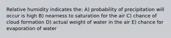 Relative humidity indicates the: A) probability of precipitation will occur is high B) nearness to saturation for the air C) chance of cloud formation D) actual weight of water in the air E) chance for evaporation of water