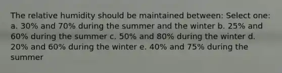 The relative humidity should be maintained between: Select one: a. 30% and 70% during the summer and the winter b. 25% and 60% during the summer c. 50% and 80% during the winter d. 20% and 60% during the winter e. 40% and 75% during the summer