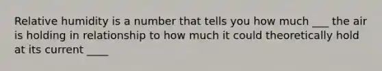 Relative humidity is a number that tells you how much ___ the air is holding in relationship to how much it could theoretically hold at its current ____