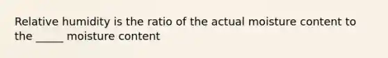 Relative humidity is the ratio of the actual moisture content to the _____ moisture content