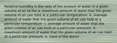 Relative humidity is the ratio of the amount of water in a given volume of air to the a. maximum amount of water that the given volume of air can hold at a particular temperature. b. average amount of water that the given volume of air can hold at a particular temperature. c. average amount of water that the given volume of air can hold at a particular pressure. d. maximum amount of water that the given volume of air can hold at a particular pressure. e. none of the above