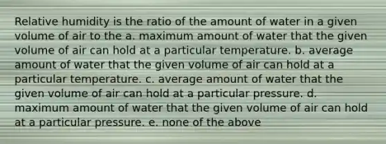 Relative humidity is the ratio of the amount of water in a given volume of air to the a. maximum amount of water that the given volume of air can hold at a particular temperature. b. average amount of water that the given volume of air can hold at a particular temperature. c. average amount of water that the given volume of air can hold at a particular pressure. d. maximum amount of water that the given volume of air can hold at a particular pressure. e. none of the above