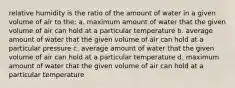 relative humidity is the ratio of the amount of water in a given volume of air to the: a. maximum amount of water that the given volume of air can hold at a particular temperature b. average amount of water that the given volume of air can hold at a particular pressure c. average amount of water that the given volume of air can hold at a particular temperature d. maximum amount of water that the given volume of air can hold at a particular temperature