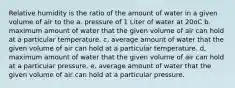 Relative humidity is the ratio of the amount of water in a given volume of air to the a. pressure of 1 Liter of water at 20oC b. maximum amount of water that the given volume of air can hold at a particular temperature. c, average amount of water that the given volume of air can hold at a particular temperature. d, maximum amount of water that the given volume of air can hold at a particular pressure. e. average amount of water that the given volume of air can hold at a particular pressure.