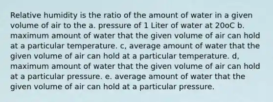 Relative humidity is the ratio of the amount of water in a given volume of air to the a. pressure of 1 Liter of water at 20oC b. maximum amount of water that the given volume of air can hold at a particular temperature. c, average amount of water that the given volume of air can hold at a particular temperature. d, maximum amount of water that the given volume of air can hold at a particular pressure. e. average amount of water that the given volume of air can hold at a particular pressure.