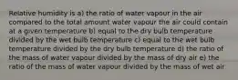 Relative humidity is a) the ratio of water vapour in the air compared to the total amount water vapour the air could contain at a given temperature b) equal to the dry bulb temperature divided by the wet bulb temperature c) equal to the wet bulb temperature divided by the dry bulb temperature d) the ratio of the mass of water vapour divided by the mass of dry air e) the ratio of the mass of water vapour divided by the mass of wet air