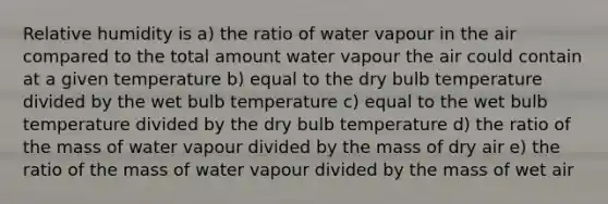 Relative humidity is a) the ratio of water vapour in the air compared to the total amount water vapour the air could contain at a given temperature b) equal to the dry bulb temperature divided by the wet bulb temperature c) equal to the wet bulb temperature divided by the dry bulb temperature d) the ratio of the mass of water vapour divided by the mass of dry air e) the ratio of the mass of water vapour divided by the mass of wet air