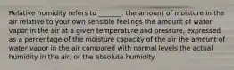 Relative humidity refers to _______. the amount of moisture in the air relative to your own sensible feelings the amount of water vapor in the air at a given temperature and pressure, expressed as a percentage of the moisture capacity of the air the amount of water vapor in the air compared with normal levels the actual humidity in the air, or the absolute humidity