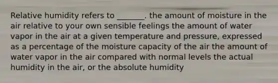 Relative humidity refers to _______. the amount of moisture in the air relative to your own sensible feelings the amount of water vapor in the air at a given temperature and pressure, expressed as a percentage of the moisture capacity of the air the amount of water vapor in the air compared with normal levels the actual humidity in the air, or the absolute humidity