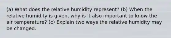 (a) What does the relative humidity represent? (b) When the relative humidity is given, why is it also important to know the air temperature? (c) Explain two ways the relative humidity may be changed.