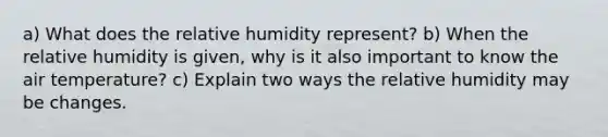 a) What does the relative humidity represent? b) When the relative humidity is given, why is it also important to know the air temperature? c) Explain two ways the relative humidity may be changes.