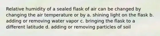 Relative humidity of a sealed flask of air can be changed by changing the air temperature or by a. shining light on the flask b. adding or removing water vapor c. bringing the flask to a different latitude d. adding or removing particles of soil