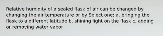 Relative humidity of a sealed flask of air can be changed by changing the air temperature or by Select one: a. bringing the flask to a different latitude b. shining light on the flask c. adding or removing water vapor