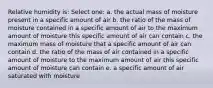 Relative humidity is: Select one: a. the actual mass of moisture present in a specific amount of air b. the ratio of the mass of moisture contained in a specific amount of air to the maximum amount of moisture this specific amount of air can contain c. the maximum mass of moisture that a specific amount of air can contain d. the ratio of the mass of air contained in a specific amount of moisture to the maximum amount of air this specific amount of moisture can contain e. a specific amount of air saturated with moisture