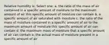 Relative humidity is: Select one: a. the ratio of the mass of air contained in a specific amount of moisture to the maximum amount of air this specific amount of moisture can contain b. a specific amount of air saturated with moisture c. the ratio of the mass of moisture contained in a specific amount of air to the maximum amount of moisture this specific amount of air can contain d. the maximum mass of moisture that a specific amount of air can contain e. the actual mass of moisture present in a specific amount of air