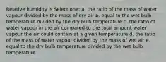 Relative humidity is Select one: a. the ratio of the mass of water vapour divided by the mass of dry air b. equal to the wet bulb temperature divided by the dry bulb temperature c. the ratio of water vapour in the air compared to the total amount water vapour the air could contain at a given temperature d. the ratio of the mass of water vapour divided by the mass of wet air e. equal to the dry bulb temperature divided by the wet bulb temperature