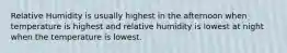 Relative Humidity is usually highest in the afternoon when temperature is highest and relative humidity is lowest at night when the temperature is lowest.