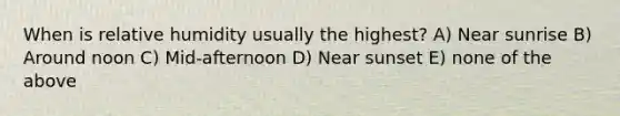 When is relative humidity usually the highest? A) Near sunrise B) Around noon C) Mid-afternoon D) Near sunset E) none of the above