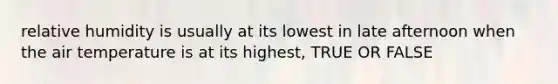 relative humidity is usually at its lowest in late afternoon when the air temperature is at its highest, TRUE OR FALSE