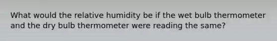 What would the relative humidity be if the wet bulb thermometer and the dry bulb thermometer were reading the same?