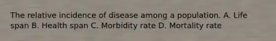 The relative incidence of disease among a population. A. Life span B. Health span C. Morbidity rate D. Mortality rate