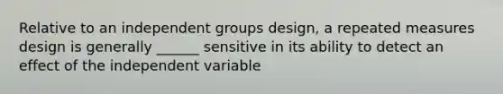 Relative to an independent groups design, a repeated measures design is generally ______ sensitive in its ability to detect an effect of the independent variable