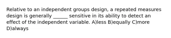 Relative to an independent groups design, a <a href='https://www.questionai.com/knowledge/kPKSG3VuLB-repeated-measures-design' class='anchor-knowledge'>repeated measures design</a> is generally ______ sensitive in its ability to detect an effect of the independent variable. A)less B)equally C)more D)always