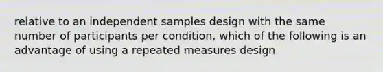 relative to an independent samples design with the same number of participants per condition, which of the following is an advantage of using a repeated measures design