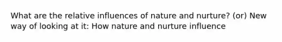 What are the relative influences of nature and nurture? (or) New way of looking at it: How nature and nurture influence