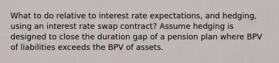 What to do relative to interest rate expectations, and hedging, using an interest rate swap contract? Assume hedging is designed to close the duration gap of a pension plan where BPV of liabilities exceeds the BPV of assets.