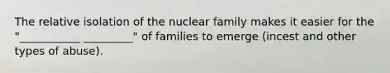 The relative isolation of the nuclear family makes it easier for the "___________ _________" of families to emerge (incest and other types of abuse).