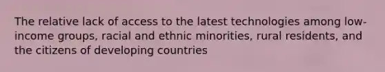 The relative lack of access to the latest technologies among low-income groups, racial and ethnic minorities, rural residents, and the citizens of developing countries