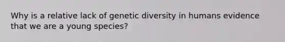 Why is a relative lack of genetic diversity in humans evidence that we are a young species?