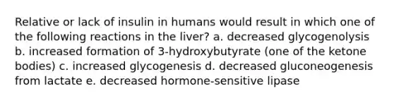 Relative or lack of insulin in humans would result in which one of the following reactions in the liver? a. decreased glycogenolysis b. increased formation of 3-hydroxybutyrate (one of the <a href='https://www.questionai.com/knowledge/kR9thwvAYz-ketone-bodies' class='anchor-knowledge'>ketone bodies</a>) c. increased glycogenesis d. decreased gluconeogenesis from lactate e. decreased hormone-sensitive lipase