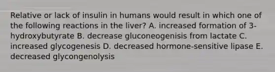 Relative or lack of insulin in humans would result in which one of the following reactions in the liver? A. increased formation of 3- hydroxybutyrate B. decrease gluconeogenisis from lactate C. increased glycogenesis D. decreased hormone-sensitive lipase E. decreased glycongenolysis