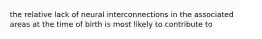 the relative lack of neural interconnections in the associated areas at the time of birth is most likely to contribute to