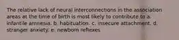 The relative lack of neural interconnections in the association areas at the time of birth is most likely to contribute to a. infantile amnesia. b. habituation. c. insecure attachment. d. stranger anxiety. e. newborn reflexes