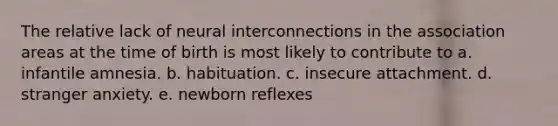 The relative lack of neural interconnections in the association areas at the time of birth is most likely to contribute to a. infantile amnesia. b. habituation. c. insecure attachment. d. stranger anxiety. e. newborn reflexes