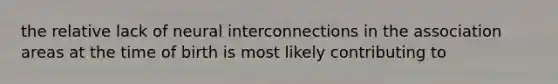 the relative lack of neural interconnections in the association areas at the time of birth is most likely contributing to