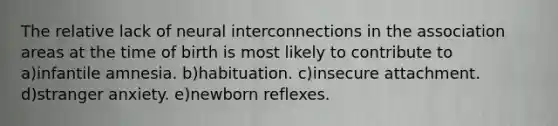 The relative lack of neural interconnections in the association areas at the time of birth is most likely to contribute to a)infantile amnesia. b)habituation. c)insecure attachment. d)stranger anxiety. e)newborn reflexes.