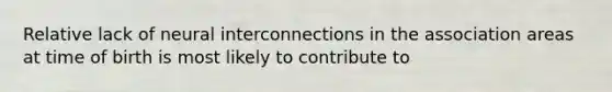 Relative lack of neural interconnections in the association areas at time of birth is most likely to contribute to