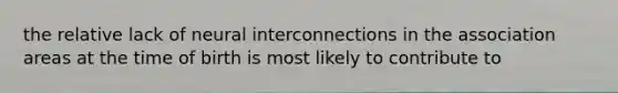 the relative lack of neural interconnections in the association areas at the time of birth is most likely to contribute to