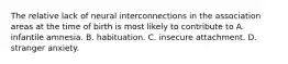 The relative lack of neural interconnections in the association areas at the time of birth is most likely to contribute to A. infantile amnesia. B. habituation. C. insecure attachment. D. stranger anxiety.