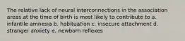 The relative lack of neural interconnections in the association areas at the time of birth is most likely to contribute to a. infantile amnesia b. habituation c. insecure attachment d. stranger anxiety e. newborn reflexes