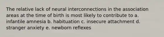 The relative lack of neural interconnections in the association areas at the time of birth is most likely to contribute to a. infantile amnesia b. habituation c. insecure attachment d. stranger anxiety e. newborn reflexes