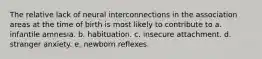 The relative lack of neural interconnections in the association areas at the time of birth is most likely to contribute to a. infantile amnesia. b. habituation. c. insecure attachment. d. stranger anxiety. e. newborn reflexes.