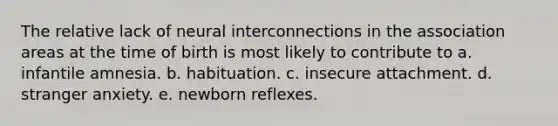 The relative lack of neural interconnections in the association areas at the time of birth is most likely to contribute to a. infantile amnesia. b. habituation. c. insecure attachment. d. stranger anxiety. e. newborn reflexes.