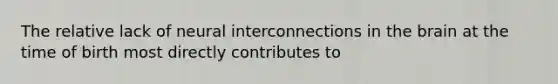 The relative lack of neural interconnections in the brain at the time of birth most directly contributes to