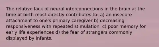 The relative lack of neural interconnections in <a href='https://www.questionai.com/knowledge/kLMtJeqKp6-the-brain' class='anchor-knowledge'>the brain</a> at the time of birth most directly contributes to: a) an insecure attachment to one's primary caregiver b) decreasing responsiveness with repeated stimulation. c) poor memory for early life experiences d) the fear of strangers commonly displayed by infants.